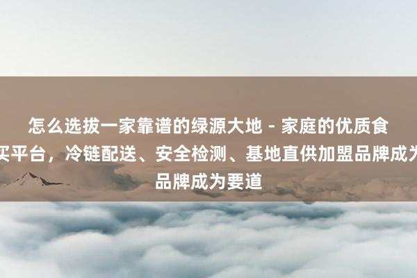 怎么选拔一家靠谱的绿源大地 - 家庭的优质食品购买平台，冷链配送、安全检测、基地直供加盟品牌成为要道